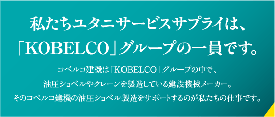 私たちユタニサービスサプライは、「KOBELCO」グループの一員です。コベルコ建機は「KOBELCO」グループの中で、油圧ショベルやクレーンを製造している建設機械メーカー。そのコベルコ建機の油圧ショベル製造をサポートするのが私たちの仕事です。