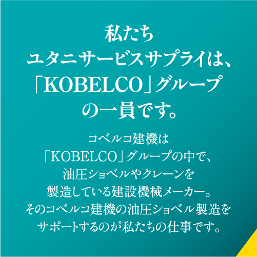 私たちユタニサービスサプライは、「KOBELCO」グループの一員です。コベルコ建機は「KOBELCO」グループの中で、油圧ショベルやクレーンを製造している建設機械メーカー。そのコベルコ建機の油圧ショベル製造をサポートするのが私たちの仕事です。