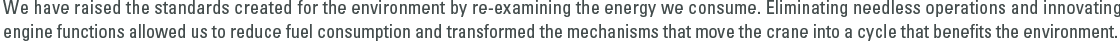 We have raised the standards created for the environment by re-examining the energy we consume. Eliminating needless operations and innovating engine functions allowed us to reduce fuel consumption and transformed the mechanisms that move the crane into a cycle that benets the environment.