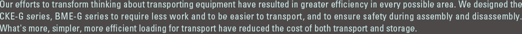 Our efforts to transform thinking about transporting equipment have resulted in greater efficiency in every possible area. We designed the CKE-G series, BME-G series to require less work and to be easier to transport, and to ensure safety during assembly and disassembly. What's more, simpler, more efficient loading for transport have reduced the cost of both transport and storage.　