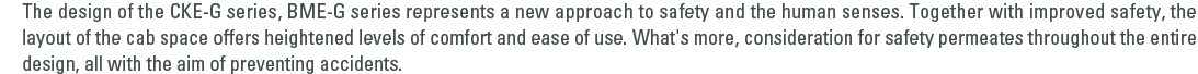 The design of the CKE-G series, BME-G series represents a new approach to safety and the human senses. Together with improved safety, the layout of the cab space offers heightened levels of comfort and ease of use. What's more, consideration for safety permeates throughout the entire design, all with the aim of preventing accidents.