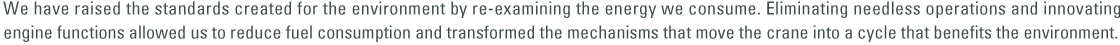 We have raised the standards created for the environment by re-examining the energy we consume. Eliminating needless operations and innovating engine functions allowed us to reduce fuel consumption and transformed the mechanisms that move the crane into a cycle that benefits the environment.