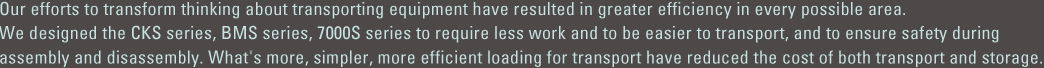 Our efforts to transform thinking about transporting equipment have resulted in greater efficiency in every possible area. We designed the CKS series, BMS series, 7000S series to require less work and to be easier to transport, and to ensure safety during assembly and disassembly. What's more, simpler, more efficient loading for transport have reduced the cost of both transport and storage.　