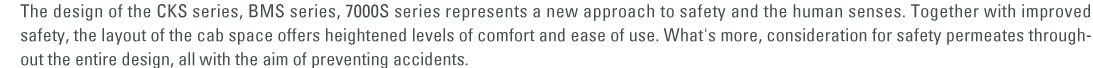 The design of the CKS series, BMS series, 7000S series represents a new approach to safety and the human senses. Together with improved safety, the layout of the cab space offers heightened levels of comfort and ease of use. What's more, consideration for safety permeates throughout the entire design, all with the aim of preventing accidents.